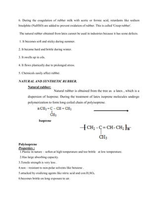 6. During the coagulation of rubber milk with acetic or formic acid, retardants like sodium
bisulphite (NaHSO) are added to prevent oxidation of rubber. This is called 'Creep rubber'.
The natural rubber obtained from latex cannot be used in industries because it has some defects.
1. It becomes soft and sticky during summer.
2. It became hard and brittle during winter.
3. It swells up in oils.
4. It flows plastically due to prolonged stress.
5. Chemicals easily affect rubber.
NATURAL AND SYNTHETIC RUBBER.
Natural rubber:
Natural rubber is obtained from the tree as a latex , which is a
dispersion of Isoprene. During the treatment of latex isoprene molecules undergo
polymerization to form long coiled chain of polyisoprene.
Isoprene
Polyisoprene
Properties :
1.Plastic in nature – soften at high temperature and too brittle at low temperature.
2.Has large absorbing capacity.
3.Tensile strength is very less .
4.non – resistant to non-polar solvents like benzene .
5.attacked by oxidizing agents like nitric acid and con.H2SO4
6.becomes brittle on long exposure to air.
 