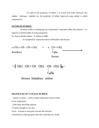 To improve the properties of rubber, it is mixed with some chemicals like
sulphur , hydrogen sulphide etc. the properties of rubber improved using sulphur is called
vulcanisation.
SYNTHETIC RUBBER :
Synthetic rubber is nothing but any vulcanisable , manmade rubber like polymer ; it is
superior to natural rubber in certain properties.
Ex. Styrene Rubber (Buna – S rubber) or SBR;
It is prepared by copolymerization of Butadiene and Styrene
DRAWBACKS OF NATURAL RUBBER
1.plastic in nature – soften at high temperature and too brittle
at low temperature.
2.Has large absorbing capacity.
3.Tensile strength is very less .
4.non – resistant to non-polar solvents like benzene .
5.attacked by oxidizing agents like nitric acid and con. H2SO4
 