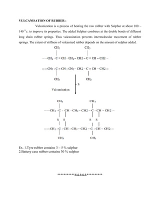 VULCANISATION OF RUBBER :
Vulcanization is a process of heating the raw rubber with Sulphur at about 100 –
140 0
c. to improve its properties. The added Sulphur combines at the double bonds of different
long chain rubber springs. Thus vulcanization prevents intermolecular movement of rubber
springs. The extent of stiffness of vulcanized rubber depends on the amount of sulphur added.
Ex. 1.Tyre rubber contains 3 – 5 % sulphur
2.Battery case rubber contains 30 % sulphur
***********&&&&&**********
 