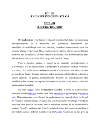 BCH101
ENGINEERING CHEMISTRY- I
UNIT – III
ELECTRO CHEMISTRY
Electrochemistry is the branch of physical chemistry that studies the relationship
between electricity, as a measurable and quantitative phenomenon, and
identifiable chemical change, with either electricity considered an outcome of a particular
chemical change or vice versa. These reactions involve electric charges moving between
electrodes and an electrolyte (or ionic species in a solution). Thus electrochemistry deals
with the interaction between electrical energy and chemical change.
When a chemical reaction is caused by an externally supplied current, as
in electrolysis, or if an electric current is produced by a spontaneous chemical reaction as
in a battery, it is called an electrochemical reaction. Chemical reactions where electrons
are transferred directly between molecules and/or atoms are called oxidation-reduction or
(redox) reactions. In general, electrochemistry describes the overall reactions when
individual redox reactions are separate but connected by an external electric circuit and
an intervening electrolyte.
The term "redox" stands for reduction-oxidation. It refers to electrochemical
processes involving electron transfer to or from a molecule or ion changing its oxidation
state. This reaction can occur through the application of an external voltage or through
the release of chemical energy. Oxidation and reduction describe the change of oxidation
state that takes place in the atoms, ions or molecules involved in an electrochemical
reaction. Formally, oxidation state is the hypothetical charge that an atom would have if
all bonds to atoms of different elements were 100% ionic. An atom or ion that gives up
 