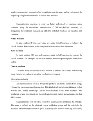 an electron to another atom or ion has its oxidation state increase, and the recipient of the
negatively charged electron has its oxidation state decrease.
Electrochemical reactions in water are better understood by balancing redox
reactions using the ion-electron method where H+
, OH−
ion, H2O and electrons (to
compensate the oxidation changes) are added to cell's half-reactions for oxidation and
reduction.
Acidic medium
In acid medium H+
ions and water are added to half-reactions to balance the
overall reaction. For example, when manganese reacts with sodium bismuthate.
Basic medium
In basic medium OH−
ions and water are added to half reactions to balance the
overall reaction. For example, on reaction between potassium permanganate and sodium
sulfite
Neutral medium
The same procedure as used on acid medium is applied, for example on balancing
using electron ion method to complete combustion of propane
Electrochemical cells
An electrochemical cell is a device that produces an electric current from energy
released by a spontaneous redox reaction. This kind of cell includes the Galvanic cell or
Voltaic cell, named after Luigi Galvani and Alessandro Volta, both scientists who
conducted several experiments on chemical reactions and electric current during the late
18th century.
Electrochemical cells have two conductive electrodes (the anode and the cathode).
The anode is defined as the electrode where oxidation occurs and the cathode is the
electrode where the reduction takes place. Electrodes can be made from any sufficiently
 