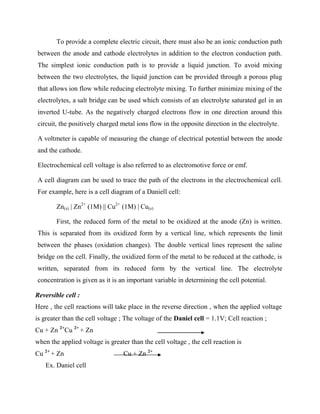 To provide a complete electric circuit, there must also be an ionic conduction path
between the anode and cathode electrolytes in addition to the electron conduction path.
The simplest ionic conduction path is to provide a liquid junction. To avoid mixing
between the two electrolytes, the liquid junction can be provided through a porous plug
that allows ion flow while reducing electrolyte mixing. To further minimize mixing of the
electrolytes, a salt bridge can be used which consists of an electrolyte saturated gel in an
inverted U-tube. As the negatively charged electrons flow in one direction around this
circuit, the positively charged metal ions flow in the opposite direction in the electrolyte.
A voltmeter is capable of measuring the change of electrical potential between the anode
and the cathode.
Electrochemical cell voltage is also referred to as electromotive force or emf.
A cell diagram can be used to trace the path of the electrons in the electrochemical cell.
For example, here is a cell diagram of a Daniell cell:
Zn(s) | Zn2+
(1M) || Cu2+
(1M) | Cu(s)
First, the reduced form of the metal to be oxidized at the anode (Zn) is written.
This is separated from its oxidized form by a vertical line, which represents the limit
between the phases (oxidation changes). The double vertical lines represent the saline
bridge on the cell. Finally, the oxidized form of the metal to be reduced at the cathode, is
written, separated from its reduced form by the vertical line. The electrolyte
concentration is given as it is an important variable in determining the cell potential.
Reversible cell :
Here , the cell reactions will take place in the reverse direction , when the applied voltage
is greater than the cell voltage ; The voltage of the Daniel cell = 1.1V; Cell reaction ;
Cu + Zn 2+
Cu 2+
+ Zn
when the applied voltage is greater than the cell voltage , the cell reaction is
Cu 2+
+ Zn Cu + Zn 2+
Ex. Daniel cell
 