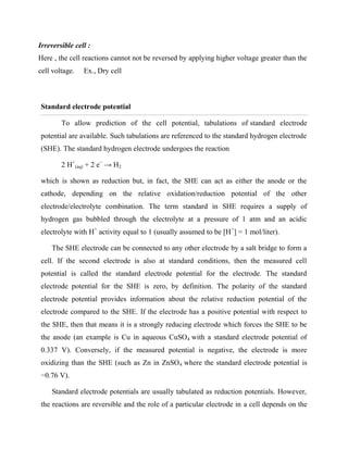 Irreversible cell :
Here , the cell reactions cannot not be reversed by applying higher voltage greater than the
cell voltage. Ex., Dry cell
Standard electrode potential
To allow prediction of the cell potential, tabulations of standard electrode
potential are available. Such tabulations are referenced to the standard hydrogen electrode
(SHE). The standard hydrogen electrode undergoes the reaction
2 H+
(aq) + 2 e−
→ H2
which is shown as reduction but, in fact, the SHE can act as either the anode or the
cathode, depending on the relative oxidation/reduction potential of the other
electrode/electrolyte combination. The term standard in SHE requires a supply of
hydrogen gas bubbled through the electrolyte at a pressure of 1 atm and an acidic
electrolyte with H+
activity equal to 1 (usually assumed to be [H+
] = 1 mol/liter).
The SHE electrode can be connected to any other electrode by a salt bridge to form a
cell. If the second electrode is also at standard conditions, then the measured cell
potential is called the standard electrode potential for the electrode. The standard
electrode potential for the SHE is zero, by definition. The polarity of the standard
electrode potential provides information about the relative reduction potential of the
electrode compared to the SHE. If the electrode has a positive potential with respect to
the SHE, then that means it is a strongly reducing electrode which forces the SHE to be
the anode (an example is Cu in aqueous CuSO4 with a standard electrode potential of
0.337 V). Conversely, if the measured potential is negative, the electrode is more
oxidizing than the SHE (such as Zn in ZnSO4 where the standard electrode potential is
−0.76 V).
Standard electrode potentials are usually tabulated as reduction potentials. However,
the reactions are reversible and the role of a particular electrode in a cell depends on the
 