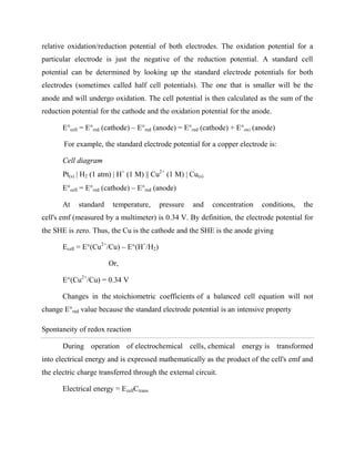 relative oxidation/reduction potential of both electrodes. The oxidation potential for a
particular electrode is just the negative of the reduction potential. A standard cell
potential can be determined by looking up the standard electrode potentials for both
electrodes (sometimes called half cell potentials). The one that is smaller will be the
anode and will undergo oxidation. The cell potential is then calculated as the sum of the
reduction potential for the cathode and the oxidation potential for the anode.
E°cell = E°red (cathode) – E°red (anode) = E°red (cathode) + E°oxi (anode)
For example, the standard electrode potential for a copper electrode is:
Cell diagram
Pt(s) | H2 (1 atm) | H+
(1 M) || Cu2+
(1 M) | Cu(s)
E°cell = E°red (cathode) – E°red (anode)
At standard temperature, pressure and concentration conditions, the
cell's emf (measured by a multimeter) is 0.34 V. By definition, the electrode potential for
the SHE is zero. Thus, the Cu is the cathode and the SHE is the anode giving
Ecell = E°(Cu2+
/Cu) – E°(H+
/H2)
Or,
E°(Cu2+
/Cu) = 0.34 V
Changes in the stoichiometric coefficients of a balanced cell equation will not
change E°red value because the standard electrode potential is an intensive property
Spontaneity of redox reaction
During operation of electrochemical cells, chemical energy is transformed
into electrical energy and is expressed mathematically as the product of the cell's emf and
the electric charge transferred through the external circuit.
Electrical energy = EcellCtrans
 