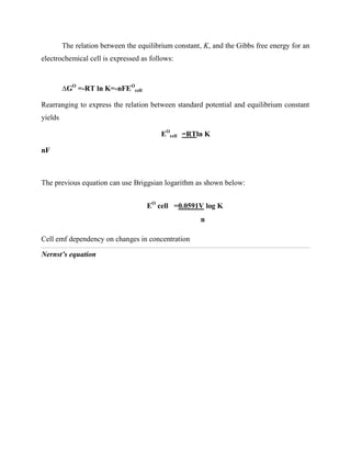 The relation between the equilibrium constant, K, and the Gibbs free energy for an
electrochemical cell is expressed as follows:
∆GO
=-RT ln K=-nFEO
cell
Rearranging to express the relation between standard potential and equilibrium constant
yields
EO
cell =RTln K
nF
The previous equation can use Briggsian logarithm as shown below:
EO
cell =0.0591V log K
n
Cell emf dependency on changes in concentration
Nernst’s equation
 