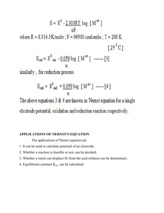 APPLICATIONS OF NERNST’S EQUATION
The applications of Nernst equation are
1. It can be used to calculate potential of an electrode;
2. Whether a reaction is feasible or not, can be decided;
3. Whether a metal can displace H2 from the acid solution can be determined ;
4. Equilibrium constant Keq. can be calculated.
 
