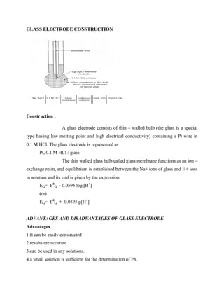 GLASS ELECTRODE CONSTRUCTION
Construction :
A glass electrode consists of thin – walled bulb (the glass is a special
type having low melting point and high electrical conductivity) containing a Pt wire in
0.1 M HCl. The glass electrode is represented as
Pt, 0.1 M HCl / glass
The thin walled glass bulb called glass membrane functions as an ion –
exchange resin, and equilibrium is established between the Na+ ions of glass and H+ ions
in solution and its emf is given by the expression
EG= E0
G - 0.0595 log [H+
]
(or)
EG= E0
G + 0.0595 p[H+
]
ADVANTAGES AND DISADVANTAGES OF GLASS ELECTRODE
Advantages :
1.It can be easily constructed
2.results are accurate
3.can be used in any solutions.
4.a small solution is sufficient for the determination of Ph.
 