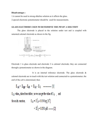 Disadvantages :
1.it cannot be used in strong alkaline solution as it affects the glass.
2.special electronic potentiometer should be used for measurements.
GLASS ELECTRODE USED TO DETERMINE THE PH OF A SOLUTION
The glass electrode is placed in the solution under test and is coupled with
saturated calomel electrode as shown in the fig.
Electrode 1 is glass electrode and electrode 2 is calomel electrode; they are connected
through a potentiometer as shown in the diagram.
It is an internal reference electrode. The glass electrode &
calomel electrode are in touch with the test solution and connected to a potentiometer; the
emf of the cell is determined; then
 