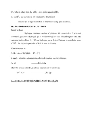 E0
G value is taken from the tables ; now ,in the equation [2] ,
EG and E0
G are known ; so pH value can be determined.
Thus the pH of a given solution is determined using glass electrode.
STANDARD HYDROGEN ELECTRODE
Construction :
Hydrogen electrode consists of platinum foil connected to Pt wire and
sealed in a glass tube. Hydrogen gas is passed through the side arm of the glass tube. The
electrode is dipped in a 1N HCl and hydrogen gas at 1 atm. Pressure is passed at a temp.
of 250
c . the electrode potential of SHE is zero at all temp.
It is represented as,
Pt, H2 (1atm.) / HCl(1M) ; E0
= 0 V
In a cell , when this acts as anode , electrode reaction can be written as,
H2 (g) 2H+
+ 2e
when this acts as cathode , electrode reaction can be written as,
2H+
+ 2e H2 (g)
CALOMEL ELECTRODE WITH A NEAT DIAGRAM.
 