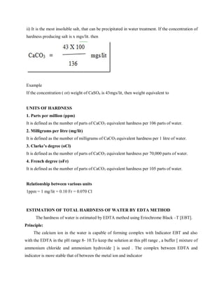 ii) It is the most insoluble salt, that can be precipitated in water treatment. If the concentration of
hardness producing salt is x mgs/lit. then
Example
If the concentration ( or) weight of CaSO4 is 43mgs/lit, then weight equivalent to
UNITS OF HARDNESS
1. Parts per million (ppm)
It is defined as the number of parts of CaCO3 equivalent hardness per 106 parts of water.
2. Milligrams per litre (mg/lit)
It is defined as the number of milligrams of CaCO3 equivalent hardness per 1 litre of water.
3. Clarke’s degree (oCl)
It is defined as the number of parts of CaCO3 equivalent hardness per 70,000 parts of water.
4. French degree (oFr)
It is defined as the number of parts of CaCO3 equivalent hardness per 105 parts of water.
Relationship between various units
1ppm = 1 mg/lit = 0.10 Fr = 0.070 Cl
ESTIMATION OF TOTAL HARDNESS OF WATER BY EDTA METHOD
The hardness of water is estimated by EDTA method using Eriochrome Black –T [EBT].
Principle:
The calcium ion in the water is capable of forming complex with Indicator EBT and also
with the EDTA in the pH range 8- 10.To keep the solution at this pH range , a buffer [ mixture of
ammonium chloride and ammonium hydroxide ] is used . The complex between EDTA and
indicator is more stable that of between the metal ion and indicator
 