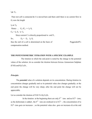 l1α C1
Then test cell is connected & J is moved here and there until there is no current flow in
G; now the length
l2 α C2
Hence , C2 /C1 = l2 /l1
C2 = l2 /l1 x C1
Since current C is directly proportional to emf E ,
So , E2 = E1 . l2 /l1
thus the emf of a cell is determined on the basis of Poggendorff’s
compensation method.
THE POTENTIOMETRIC TITRATION WITH A SPECIFIC EXAMPLE
The titration in which the end point is noted by the change in the potential
values of the solution .let us consider the titration between ferrous Ammonium Sulphate
(FAS) and K2Cr2O7 .
Principle:
The potential value of a solution depends on its concentration. During titration its
concentration changes gradually and so its potential value also changes gradually; at the
end point the change will be very sharp; after the end point the change will not be
appreciable.
Let us consider the titration of FAS Vs K2Cr2O7
In the titration at the beginning there are only F2+
ions and no Fe3
+ ions;
as the dichromate is added , the F2+
ions are oxidized in to Fe3
+ ; the concentration of to
Fe3
+ ions goes on increases ; so the potential value also goes on increases & at the end
 