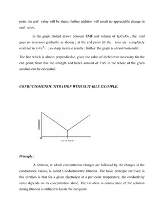 point the emf value will be sharp; further addition will result no appreciable change in
emf value.
In the graph plotted drawn between EMF and volume of K2Cr2O7 , the emf
goes on increases gradually as shown ; at the end point all the ions are completely
oxidized in to Fe3
+ ; so sharp increase results ; further the graph is almost horizontal .
The line which is almost perpendicular, gives the value of dichromate necessary for the
end point; from this the strength and hence amount of FAS in the whole of the given
solution can be calculated
CONDUCTOMETRIC TITRATION WITH SUITABLE EXAMPLE.
Principle :
A titration, in which concentration changes are followed by the changes in the
conductance values, is called Conductometric titration. The basic principle involved in
this titration is that for a given electrolyte at a particular temperature, the conductivity
value depends on its concentration alone. The variation in conductance of the solution
during titration is utilized to locate the end point.
 