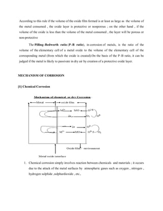 According to this rule if the volume of the oxide film formed is at least as large as the volume of
the metal consumed , the oxide layer is protective or nonporous ; on the other hand , if the
volume of the oxide is less than the volume of the metal consumed , the layer will be porous or
non-protective
The Pilling–Bedworth ratio (P–B ratio), in corrosion of metals, is the ratio of the
volume of the elementary cell of a metal oxide to the volume of the elementary cell of the
corresponding metal (from which the oxide is created).On the basis of the P–B ratio, it can be
judged if the metal is likely to passivate in dry air by creation of a protective oxide layer.
MECHANISM OF CORROSION
[1] Chemical Corrosion
1. Chemical corrosion simply involves reaction between chemicals and materials ; it occurs
due to the attack of the metal surfaces by atmospheric gases such as oxygen , nitrogen ,
hydrogen sulphide ,sulphurdioxide , etc.,
 
