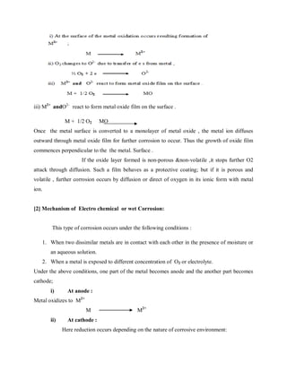 iii) M2+
andO2-
react to form metal oxide film on the surface .
M + 1/2 O2 MO
Once the metal surface is converted to a monolayer of metal oxide , the metal ion diffuses
outward through metal oxide film for further corrosion to occur. Thus the growth of oxide film
commences perpendicular to the the metal. Surface .
If the oxide layer formed is non-porous &non-volatile ,it stops further O2
attack through diffusion. Such a film behaves as a protective coating; but if it is porous and
volatile , further corrosion occurs by diffusion or direct of oxygen in its ionic form with metal
ion.
[2] Mechanism of Electro chemical or wet Corrosion:
This type of corrosion occurs under the following conditions :
1. When two dissimilar metals are in contact with each other in the presence of moisture or
an aqueous solution.
2. When a metal is exposed to different concentration of O2 or electrolyte.
Under the above conditions, one part of the metal becomes anode and the another part becomes
cathode;
i) At anode :
Metal oxidizes to M2+
M M2+
ii) At cathode :
Here reduction occurs depending on the nature of corrosive environment:
 