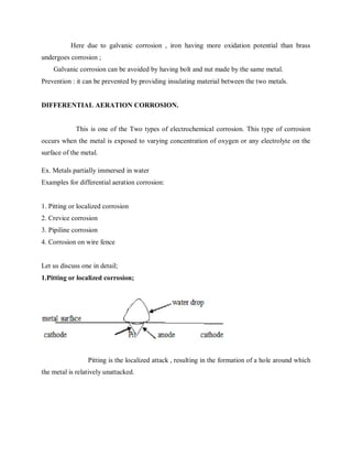 Here due to galvanic corrosion , iron having more oxidation potential than brass
undergoes corrosion ;
Galvanic corrosion can be avoided by having bolt and nut made by the same metal.
Prevention : it can be prevented by providing insulating material between the two metals.
DIFFERENTIAL AERATION CORROSION.
This is one of the Two types of electrochemical corrosion. This type of corrosion
occurs when the metal is exposed to varying concentration of oxygen or any electrolyte on the
surface of the metal.
Ex. Metals partially immersed in water
Examples for differential aeration corrosion:
1. Pitting or localized corrosion
2. Crevice corrosion
3. Pipiline corrosion
4. Corrosion on wire fence
Let us discuss one in detail;
1.Pitting or localized corrosion;
Pitting is the localized attack , resulting in the formation of a hole around which
the metal is relatively unattacked.
 