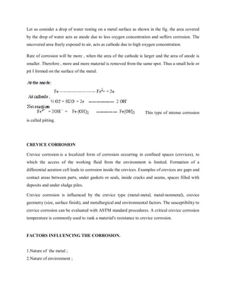 Let us consider a drop of water resting on a metal surface as shown in the fig. the area covered
by the drop of water acts as anode due to less oxygen concentration and suffers corrosion. The
uncovered area freely exposed to air, acts as cathode due to high oxygen concentration.
Rate of corrosion will be more , when the area of the cathode is larger and the area of anode is
smaller. Therefore , more and more material is removed from the same spot. Thus a small hole or
pit I formed on the surface of the metal.
This type of intense corrosion
is called pitting.
CREVICE CORROSION
Crevice corrosion is a localized form of corrosion occurring in confined spaces (crevices), to
which the access of the working fluid from the environment is limited. Formation of a
differential aeration cell leads to corrosion inside the crevices. Examples of crevices are gaps and
contact areas between parts, under gaskets or seals, inside cracks and seams, spaces filled with
deposits and under sludge piles.
Crevice corrosion is influenced by the crevice type (metal-metal, metal-nonmetal), crevice
geometry (size, surface finish), and metallurgical and environmental factors. The susceptibility to
crevice corrosion can be evaluated with ASTM standard procedures. A critical crevice corrosion
temperature is commonly used to rank a material's resistance to crevice corrosion.
FACTORS INFLUENCING THE CORROSION.
1.Nature of the metal ;
2.Nature of environment ;
 