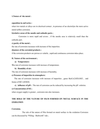 1.Nature of the metal :
a)position in emf series :
when two metals or alloys are in electrical contact , in presence of an electrolyte the more active
metal suffers corrosion.
b)relative areas of the anodic and cathodic parts ;
Corrosion is more rapid and severe , if the anodic area is relatively small than the
cathodic part.
c) purity of the metal ;
the rate of corrosion increases with increase of the impurities.
d)nature of the corroded products ;
if the corrosion products are porous or volatile , rapid and continuous corrosion takes place.
II. Nature of the environment ;
a) Temperature:
The rate of corrosion increases with increase of temperature.
b) Humidity of air:
The rate of corrosion increases with increase of humidity.
c) Presence of impurities in atmosphere:
The rate of corrosion increases with increase of impurities , gases likeCo2,H2S,SO2 , and
fumes of HCl ,H2SO4.
c) influence of pH : The rate of corrosion can be reduced by increasing the pH solution.
e) Concentration of O2 ;
when oxygen supply is greater , corrosion rate also increases.
THE ROLE OF THE NATURE OF FILM FORMED ON METAL SURFACE IN THE
OXIDATION
Corrosion.
The role of the nature of film formed on metal surface in the oxidation Corrosion
can be discussed by “Pilling - Bedworth” rule ;
 