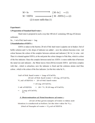 Experiment :
1.Preparation of Standard hard water :
Hard water is prepared in such a way that 100 ml of containing 100 mg of Calcium
carbonate;
So , 1 ml of Std. hard water = 1mg
2.Standadisation of EDTA :
EDTA is taken in the burette; 20 ml of Std. hard water is pipette out in beaker; 5ml of
buffer solution and 2 a few drops of indicator are added ; now the solution becomes wine –red
colour because the colour of the complex between calcium and indicator [ M- In ] is wine –red.
Then it is titrated against EDTA; at the end point the colour changes to Pale blue, which is colour
of the free indicator. Since the complex between metal ion -EDTA is more stable that of between
the metal ion and indicator , the Metal moves from [M-In] towards EDTA and forms complex
with that , which is colourless; now the indicator is freed and the solutions attains steel blue
colour , which is the colour of the free indicator. Let the titre value be V1.
 