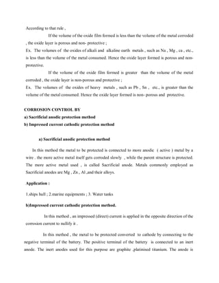 According to that rule ,
If the volume of the oxide film formed is less than the volume of the metal corroded
, the oxide layer is porous and non- protective ;
Ex. The volumes of the oxides of alkali and alkaline earth metals , such as Na , Mg , ca , etc.,
is less than the volume of the metal consumed. Hence the oxide layer formed is porous and non-
protective.
If the volume of the oxide film formed is greater than the volume of the metal
corroded , the oxide layer is non-porous and protective ;
Ex. The volumes of the oxides of heavy metals , such as Pb , Sn , etc., is greater than the
volume of the metal consumed. Hence the oxide layer formed is non- porous and protective.
CORROSION CONTROL BY
a) Sacrificial anodic protection method
b) Impressed current cathodic protection method
a) Sacrificial anodic protection method
In this method the metal to be protected is connected to more anodic ( active ) metal by a
wire . the more active metal itself gets corroded slowly , while the parent structure is protected.
The more active metal used , is called Sacrificial anode. Metals commonly employed as
Sacrificial anodes are Mg , Zn , Al ,and their alloys.
Application :
1.ships hull ; 2.marine equipments ; 3. Water tanks
b)Impressed current cathodic protection method.
In this method , an impressed (direct) current is applied in the opposite direction of the
corrosion current to nullify it .
In this method , the metal to be protected converted to cathode by connecting to the
negative terminal of the battery. The positive terminal of the battery is connected to an inert
anode. The inert anodes used for this purpose are graphite ,platinised titanium. The anode is
 