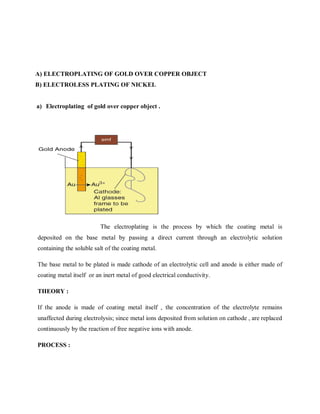 A) ELECTROPLATING OF GOLD OVER COPPER OBJECT
B) ELECTROLESS PLATING OF NICKEL
a) Electroplating of gold over copper object .
The electroplating is the process by which the coating metal is
deposited on the base metal by passing a direct current through an electrolytic solution
containing the soluble salt of the coating metal.
The base metal to be plated is made cathode of an electrolytic cell and anode is either made of
coating metal itself or an inert metal of good electrical conductivity.
THEORY :
If the anode is made of coating metal itself , the concentration of the electrolyte remains
unaffected during electrolysis; since metal ions deposited from solution on cathode , are replaced
continuously by the reaction of free negative ions with anode.
PROCESS :
 