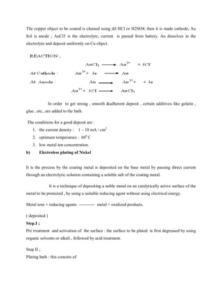 The copper object to be coated is cleaned using dil HCl or H2SO4; then it is made cathode; Au
foil is anode ; AuCl3 is the electrolyte; current is passed from battery. Au dissolves in the
electrolyte and deposit uniformly on Cu object.
In order to get strong , smooth &adherent deposit , certain additives like gelatin ,
glue , etc., are added to the bath.
The conditions for a good deposit are :
1. the current density : 1 – 10 mA / cm2
2. optimum temperature : 600
C
3. low metal ion concentration.
b) Electroless plating of Nickel
It is the process by the coating metal is deposited on the base metal by passing direct current
through an electrolytic solution containing a soluble salt of the coating metal.
It is a technique of depositing a noble metal on an catalytically active surface of the
metal to be protected , by using a suitable reducing agent without using electrical energy.
Metal ions + reducing agents ----------- metal + oxidized products.
( deposited )
Step.I ;
Pre treatment and activation of the surface : the surface to be plated is first degreased by using
organic solvents or alkali , followed by acid treatment.
Step II ;
Plating bath : this consists of
 