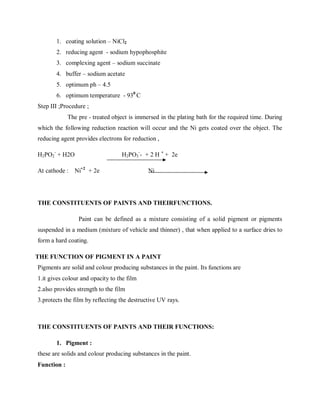 1. coating solution – NiCl2
2. reducing agent - sodium hypophosphite
3. complexing agent – sodium succinate
4. buffer – sodium acetate
5. optimum ph – 4.5
6. optimum temperature - 930
C
Step III ;Procedure ;
The pre - treated object is immersed in the plating bath for the required time. During
which the following reduction reaction will occur and the Ni gets coated over the object. The
reducing agent provides electrons for reduction ,
H2PO2
-
+ H2O H2PO3
-
- + 2 H +
+ 2e
At cathode : Ni+2
+ 2e Ni
THE CONSTITUENTS OF PAINTS AND THEIRFUNCTIONS.
Paint can be defined as a mixture consisting of a solid pigment or pigments
suspended in a medium (mixture of vehicle and thinner) , that when applied to a surface dries to
form a hard coating.
THE FUNCTION OF PIGMENT IN A PAINT
Pigments are solid and colour producing substances in the paint. Its functions are
1.it gives colour and opacity to the film
2.also provides strength to the film
3.protects the film by reflecting the destructive UV rays.
THE CONSTITUENTS OF PAINTS AND THEIR FUNCTIONS:
1. Pigment :
these are solids and colour producing substances in the paint.
Function :
 