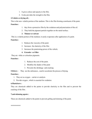 1. It gives colour and opacity to the film.
2. It also provides the strength to the film.
2.Vehicle or drying oil ;
This is the non- volatile portion of the medium. This is the film forming constituent of the paint.
Function :
1. they form a protective film by the oxidation and polymerization of the oil.
2. They hold the pigment particle together on the metal surface.
3. Thinner or solvent
This is a volatile portion of the medium; it easily evaporates after application of a paint.
Function :
1. Reduces the viscosity of the paint
2. Increases the elasticity of the film
3. Increases the penetrating power of the vehicle.
4. Extender or Filler
They are white or colourless pigments.
Function :
1. Reduces the cost of the paint.
2. Modifies the shades of the paint
3. Prevents the shrinkage and cracking
5.Driers : They are the substances , used to accelerate the process of drying.
Function ;
1. They act as oxygen – carrier or catalysts
2. Provide oxygen , which is essential for oxidation
6.Plasticisers :
They are chemicals added to the paints to provide elasticity to the film and to prevent the
cracking of the film .
7.anti-skinning agents :
These are chemicals added to the paints to prevent gelling and skinning of the paint.
**********
 