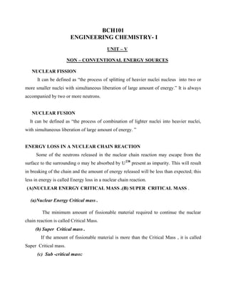 BCH101
ENGINEERING CHEMISTRY- I
UNIT – V
NON – CONVENTIONAL ENERGY SOURCES
NUCLEAR FISSION
It can be defined as “the process of splitting of heavier nuclei nucleus into two or
more smaller nuclei with simultaneous liberation of large amount of energy.” It is always
accompanied by two or more neutrons.
NUCLEAR FUSION
It can be defined as “the process of combination of lighter nuclei into heavier nuclei,
with simultaneous liberation of large amount of energy. ”
ENERGY LOSS IN A NUCLEAR CHAIN REACTION
Some of the neutrons released in the nuclear chain reaction may escape from the
surface to the surrounding o may be absorbed by U238
present as impurity. This will result
in breaking of the chain and the amount of energy released will be less than expected; this
less in energy is called Energy loss in a nuclear chain reaction.
(A)NUCLEAR ENERGY CRITICAL MASS .(B) SUPER CRITICAL MASS .
(a)Nuclear Energy Critical mass .
The minimum amount of fissionable material required to continue the nuclear
chain reaction is called Critical Mass.
(b) Super Critical mass .
If the amount of fissionable material is more than the Critical Mass , it is called
Super Critical mass.
(c) Sub -critical mass:
 