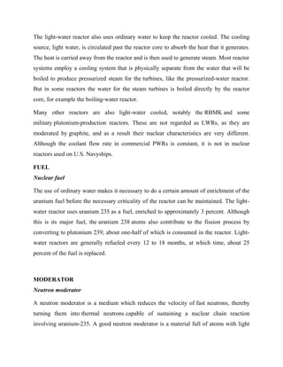The light-water reactor also uses ordinary water to keep the reactor cooled. The cooling
source, light water, is circulated past the reactor core to absorb the heat that it generates.
The heat is carried away from the reactor and is then used to generate steam. Most reactor
systems employ a cooling system that is physically separate from the water that will be
boiled to produce pressurized steam for the turbines, like the pressurized-water reactor.
But in some reactors the water for the steam turbines is boiled directly by the reactor
core, for example the boiling-water reactor.
Many other reactors are also light-water cooled, notably the RBMK and some
military plutonium-production reactors. These are not regarded as LWRs, as they are
moderated by graphite, and as a result their nuclear characteristics are very different.
Although the coolant flow rate in commercial PWRs is constant, it is not in nuclear
reactors used on U.S. Navyships.
FUEL
Nuclear fuel
The use of ordinary water makes it necessary to do a certain amount of enrichment of the
uranium fuel before the necessary criticality of the reactor can be maintained. The light-
water reactor uses uranium 235 as a fuel, enriched to approximately 3 percent. Although
this is its major fuel, the uranium 238 atoms also contribute to the fission process by
converting to plutonium 239; about one-half of which is consumed in the reactor. Light-
water reactors are generally refueled every 12 to 18 months, at which time, about 25
percent of the fuel is replaced.
MODERATOR
Neutron moderator
A neutron moderator is a medium which reduces the velocity of fast neutrons, thereby
turning them into thermal neutrons capable of sustaining a nuclear chain reaction
involving uranium-235. A good neutron moderator is a material full of atoms with light
 