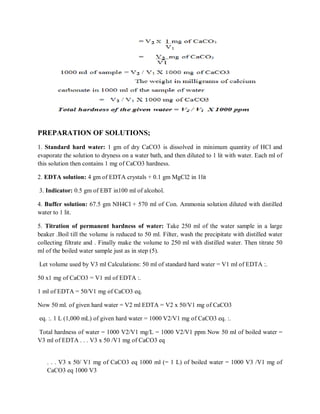 PREPARATION OF SOLUTIONS;
1. Standard hard water: 1 gm of dry CaCO3 is dissolved in minimum quantity of HCl and
evaporate the solution to dryness on a water bath, and then diluted to 1 lit with water. Each ml of
this solution then contains 1 mg of CaCO3 hardness.
2. EDTA solution: 4 gm of EDTA crystals + 0.1 gm MgCl2 in 1lit
3. Indicator: 0.5 gm of EBT in100 ml of alcohol.
4. Buffer solution: 67.5 gm NH4Cl + 570 ml of Con. Ammonia solution diluted with distilled
water to 1 lit.
5. Titration of permanent hardness of water: Take 250 ml of the water sample in a large
beaker .Boil till the volume is reduced to 50 ml. Filter, wash the precipitate with distilled water
collecting filtrate and . Finally make the volume to 250 ml with distilled water. Then titrate 50
ml of the boiled water sample just as in step (5).
Let volume used by V3 ml Calculations: 50 ml of standard hard water = V1 ml of EDTA :.
50 x1 mg of CaCO3 = V1 ml of EDTA :.
1 ml of EDTA = 50/V1 mg of CaCO3 eq.
Now 50 ml. of given hard water = V2 ml EDTA = V2 x 50/V1 mg of CaCO3
eq. :. 1 L (1,000 mL) of given hard water = 1000 V2/V1 mg of CaCO3 eq. :.
Total hardness of water = 1000 V2/V1 mg/L = 1000 V2/V1 ppm Now 50 ml of boiled water =
V3 ml of EDTA . . . V3 x 50 /V1 mg of CaCO3 eq
. . . V3 x 50/ V1 mg of CaCO3 eq 1000 ml (= 1 L) of boiled water = 1000 V3 /V1 mg of
CaCO3 eq 1000 V3
 