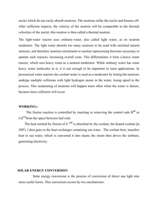 nuclei which do not easily absorb neutrons. The neutrons strike the nuclei and bounce off.
After sufficient impacts, the velocity of the neutron will be comparable to the thermal
velocities of the nuclei; this neutron is then called a thermal neutron.
The light-water reactor uses ordinary water, also called light water, as its neutron
moderator. The light water absorbs too many neutrons to be used with enriched natural
uranium, and therefore uranium enrichment or nuclear reprocessing becomes necessary to
operate such reactors, increasing overall costs. This differentiates it from a heavy water
reactor, which uses heavy water as a neutron moderator. While ordinary water has some
heavy water molecules in it, it is not enough to be important in most applications. In
pressurized water reactors the coolant water is used as a moderator by letting the neutrons
undergo multiple collisions with light hydrogen atoms in the water, losing speed in the
process. This moderating of neutrons will happen more often when the water is denser,
because more collisions will occur.
WORKING:-
The fission reaction is controlled by inserting or removing the control rods B10
or
Cd113
from the space between fuel rods.
The heat emitted by fission of U 235
is absorbed by the coolant; the heated coolant [at
3000
c ] then goes to the heat-exchanger containing sea water . The coolant here, transfers
heat to sea water, which is converted it into steam; the steam then drives the turbines,
generating electricity.
SOLAR ENERGY CONVERSION
Solar energy conversion is the process of conversion of direct sun light into
more useful forms. This conversion occurs by two mechanisms:
 