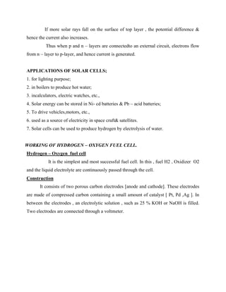 If more solar rays fall on the surface of top layer , the potential difference &
hence the current also increases.
Thus when p and n – layers are connectedto an external circuit, electrons flow
from n – layer to p-layer, and hence current is generated.
APPLICATIONS OF SOLAR CELLS;
1. for lighting purpose;
2. in boilers to produce hot water;
3. incalculators, electric watches, etc.,
4. Solar energy can be stored in Ni- cd batteries & Pb – acid batteries;
5. To drive vehicles,motors, etc.,
6. used as a source of electricity in space craft& satellites.
7. Solar cells can be used to produce hydrogen by electrolysis of water.
WORKING OF HYDROGEN – OXYGEN FUEL CELL.
Hydrogen – Oxygen fuel cell
It is the simplest and most successful fuel cell. In this , fuel H2 , Oxidizer O2
and the liquid electrolyte are continuously passed through the cell.
Construction
It consists of two porous carbon electrodes [anode and cathode]. These electrodes
are made of compressed carbon containing a small amount of catalyst [ Pt, Pd ,Ag ]. In
between the electrodes , an electrolytic solution , such as 25 % KOH or NaOH is filled.
Two electrodes are connected through a voltmeter.
 