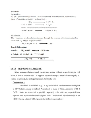 LEAD – ACID STORAGE BATTERY.
It is a secondary battery which can act as a voltaic cell and as an electrolytic cell.
When it acts as a voltaic cell , it supplies electrical energy ; when it is recharged [ ie.,
current is sent in ] , the cell operates as an electrolytic cell.
Construction :
It consists of a number of [ 3 to 6 ] voltaic cells, connected in series to get 6
to 12 V battery . anode is made of Pb ; cathode is made of PbO2. A number of Pb &
PbO2 plates are connected in parallel separately ; the plates are separated from
adjacent ones by insulators rubber or glass fibre. The entire set up is immersed in dil.
H2SO4 having a density of 1.3 gm/ml. the cell is represented as :
 