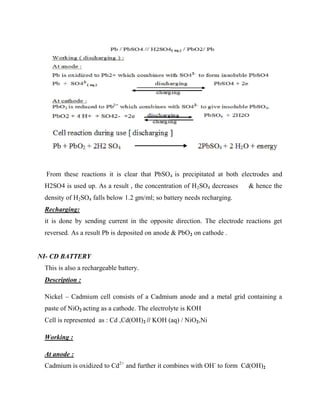 From these reactions it is clear that PbSO4 is precipitated at both electrodes and
H2SO4 is used up. As a result , the concentration of H2SO4 decreases & hence the
density of H2SO4 falls below 1.2 gm/ml; so battery needs recharging.
Recharging:
it is done by sending current in the opposite direction. The electrode reactions get
reversed. As a result Pb is deposited on anode & PbO2 on cathode .
NI- CD BATTERY
This is also a rechargeable battery.
Description :
Nickel – Cadmium cell consists of a Cadmium anode and a metal grid containing a
paste of NiO2 acting as a cathode. The electrolyte is KOH
Cell is represented as : Cd ,Cd(OH)2 // KOH (aq) / NiO2,Ni
Working :
At anode :
Cadmium is oxidized to Cd2+
and further it combines with OH-
to form Cd(OH)2
 
