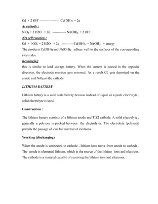 Cd + 2 OH-
------------------ Cd(OH)2 + 2e
At cathode :
NiO2 + 2 H2O + 2e ------------ Ni(OH)2 + 2 OH-
Net cell reaction :
Cd + NiO2 + 2 H2O + 2e ---------- Cd(OH)2 + Ni(OH)2 + energy
The products Cd(OH)2 and Ni(OH)2 adhere well to the surfaces of the corresponding
electrodes.
Recharging:
this is similar to lead storage battery. When the current is passed in the opposite
direction, the electrode reaction gets reversed. As a result Cd gets deposited on the
anode and NiO2 on the cathode.
LITHIUM BATTERY
Lithium battery is a solid state battery because instead of liquid or a paste electrolyte ,
solid electrolyte is used.
Construction ;
The lithium battery consists of a lithium anode and TiS2 cathode. A solid electrolyte ,
generally a polymer is packed between the electrolytes. The electrolyte (polymer)
permits the passage of ions but not that of electrons
Working (discharging)
When the anode is connected to cathode , lithium ions move from anode to cathode .
The anode is elemental lithium, which is the source of the lithium ions and electrons.
The cathode is a material capable of receiving the lithium ions and electrons.
 