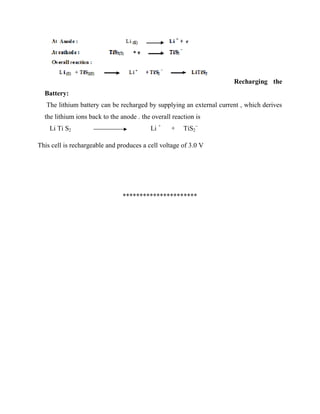 Recharging the
Battery:
The lithium battery can be recharged by supplying an external current , which derives
the lithium ions back to the anode . the overall reaction is
Li Ti S2 Li +
+ TiS2
–
This cell is rechargeable and produces a cell voltage of 3.0 V
**********************
 