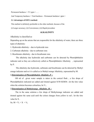 Permenent hardness = /V1 ppm = . . .
And Temporary hardness = Total hardness – Permanent hardness= ppm =
3.1 Advantages of EDTA method:
This method is definitely preferable to the other methods, because of the
(i) Larger accuracy; (ii) Convenience; (iii) Rapid procedure
ALKALINITY
Alkalinity is classified as
Depending up on the anions that are responsible for the alkalinity of water, there are three
types of alkalinity:
1. Hydroxide alkalinity – due to hydroxide ions
2. Carbonate alkalinity - due to carbonate ions
3. Bicarbonate alkalinity - due to bicarbonate ions
The alkalinity due hydroxide and carbonate can be detected by Phenolphthalein
indicator and so they are collectively called as Phenolphthalein Alkalinity , represented
by P.
The alkalinity due hydroxide, carbonate and bicarbonate can be detected by Methyl
orange indicator and so it is called as in Methyl orange Alkalinity, represented by M.
1.Determination of Phenolphthalein Alkalinity ,P :
100 ml of given water sample is taken in the conical flask , a few drops of
Phenolphthalein indicated are added and titrated against N/50 H2SO4 ; let the titre value
when the solution becomes colourless, be V1.
2.Determination of Methylorange Alkalinity ,M :
The in the same solution a few drops of Methylorange indicator are added and
titrated against the same acid until the colour changes from yellow to red ; let the titre
value be X .
So, M = V1 + X = V2
 