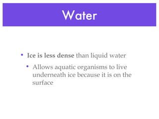 Water Ice is less dense  than liquid water Allows aquatic organisms to live underneath ice because it is on the surface 