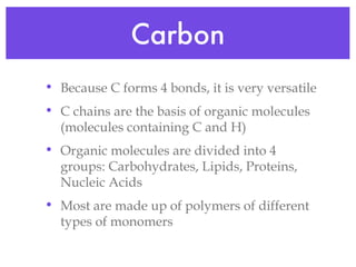 Carbon Because C forms 4 bonds, it is very versatile C chains are the basis of organic molecules (molecules containing C and H) Organic molecules are divided into 4 groups: Carbohydrates, Lipids, Proteins, Nucleic Acids Most are made up of polymers of different types of monomers 