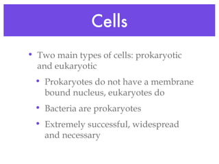 Cells Two main types of cells: prokaryotic and eukaryotic Prokaryotes do not have a membrane bound nucleus, eukaryotes do Bacteria are prokaryotes Extremely successful, widespread and necessary  