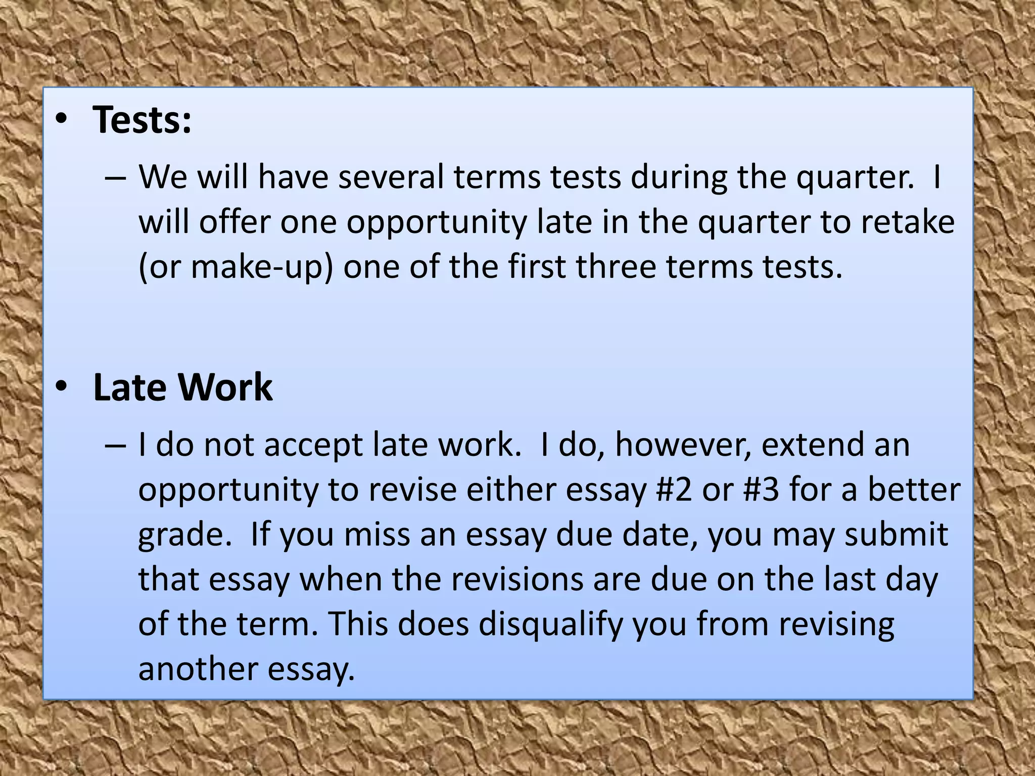 • Tests:
  – We will have several terms tests during the quarter. I
    will offer one opportunity late in the quarter to retake
    (or make-up) one of the first three terms tests.


• Late Work
  – I do not accept late work. I do, however, extend an
    opportunity to revise either essay #2 or #3 for a better
    grade. If you miss an essay due date, you may submit
    that essay when the revisions are due on the last day
    of the term. This does disqualify you from revising
    another essay.
 