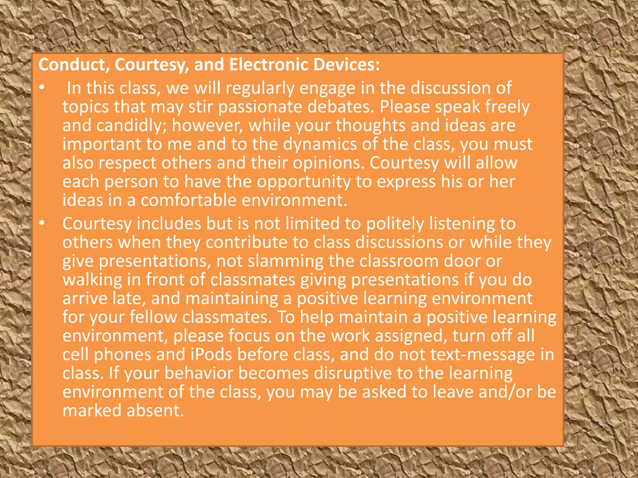 Conduct, Courtesy, and Electronic Devices:
• In this class, we will regularly engage in the discussion of
  topics that may stir passionate debates. Please speak freely
  and candidly; however, while your thoughts and ideas are
  important to me and to the dynamics of the class, you must
  also respect others and their opinions. Courtesy will allow
  each person to have the opportunity to express his or her
  ideas in a comfortable environment.
• Courtesy includes but is not limited to politely listening to
  others when they contribute to class discussions or while they
  give presentations, not slamming the classroom door or
  walking in front of classmates giving presentations if you do
  arrive late, and maintaining a positive learning environment
  for your fellow classmates. To help maintain a positive learning
  environment, please focus on the work assigned, turn off all
  cell phones and iPods before class, and do not text-message in
  class. If your behavior becomes disruptive to the learning
  environment of the class, you may be asked to leave and/or be
  marked absent.
 