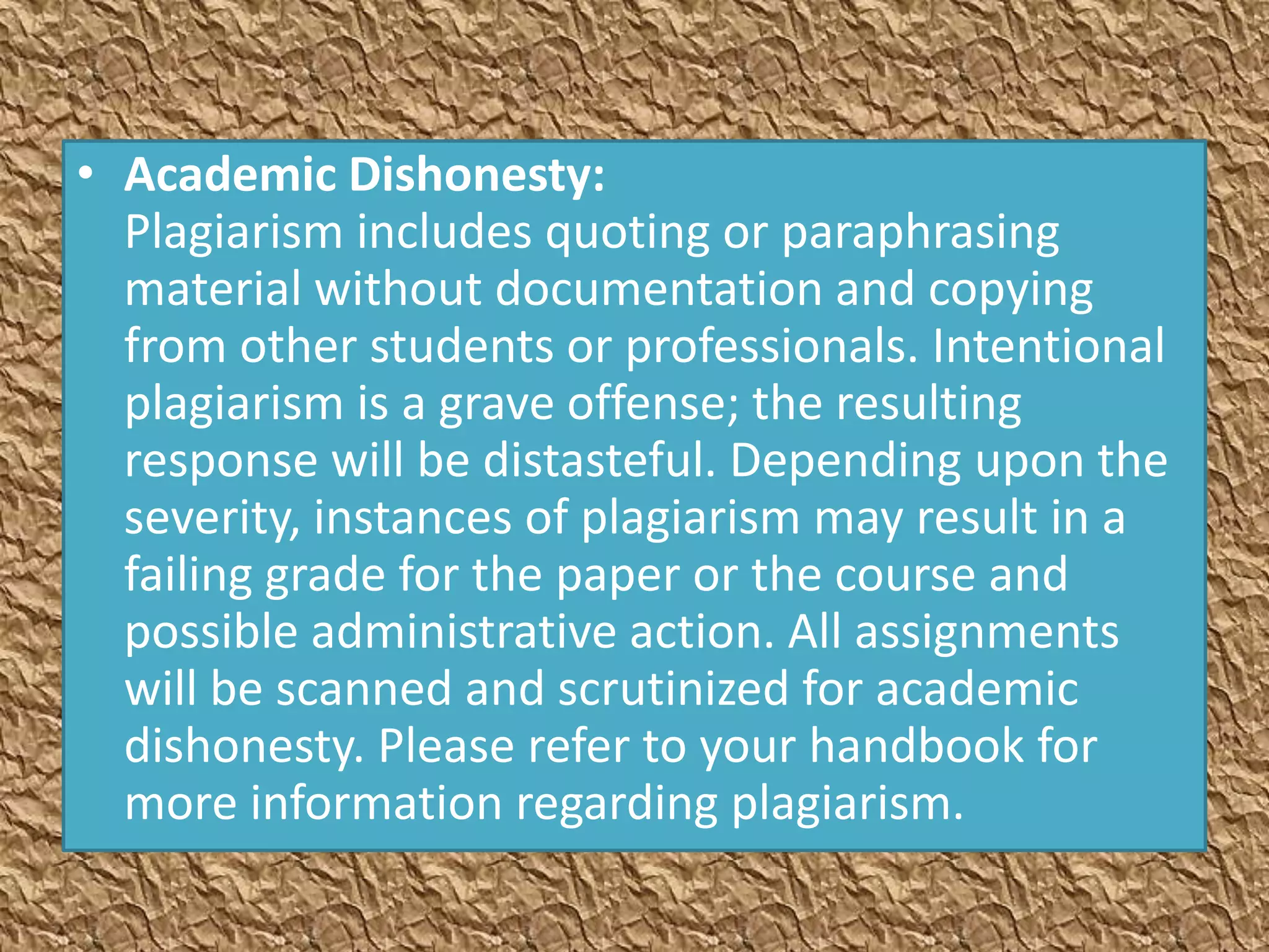 • Academic Dishonesty:
  Plagiarism includes quoting or paraphrasing
  material without documentation and copying
  from other students or professionals. Intentional
  plagiarism is a grave offense; the resulting
  response will be distasteful. Depending upon the
  severity, instances of plagiarism may result in a
  failing grade for the paper or the course and
  possible administrative action. All assignments
  will be scanned and scrutinized for academic
  dishonesty. Please refer to your handbook for
  more information regarding plagiarism.
 
