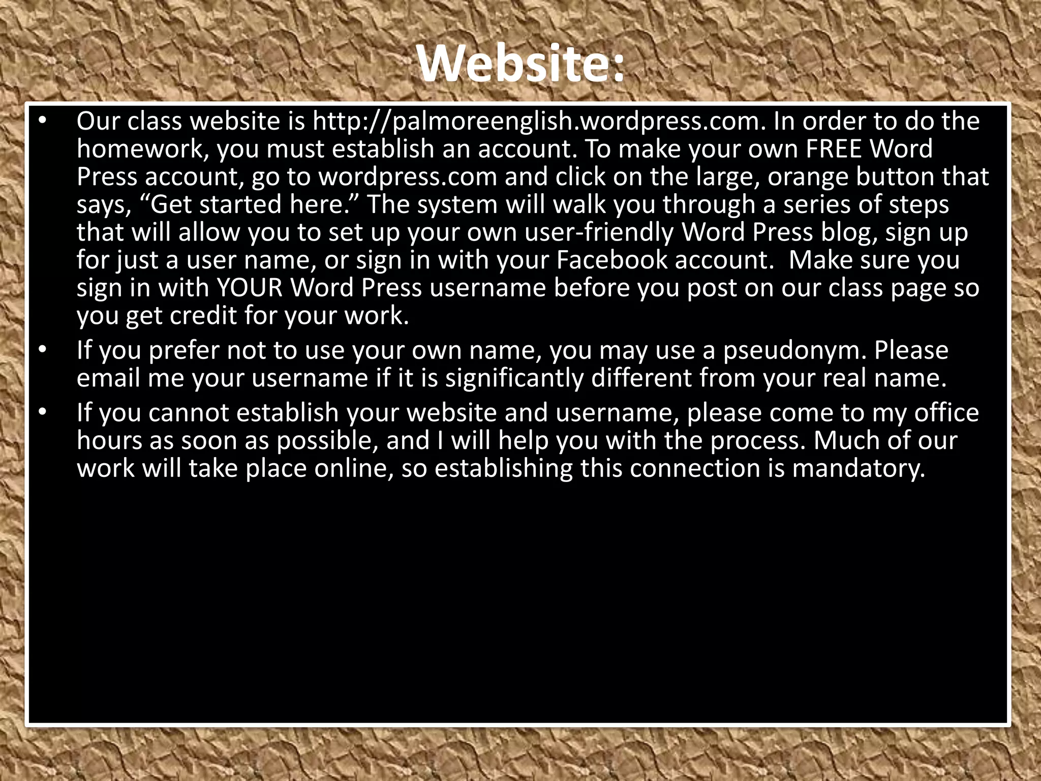 Website:
• Our class website is http://palmoreenglish.wordpress.com. In order to do the
  homework, you must establish an account. To make your own FREE Word
  Press account, go to wordpress.com and click on the large, orange button that
  says, “Get started here.” The system will walk you through a series of steps
  that will allow you to set up your own user-friendly Word Press blog, sign up
  for just a user name, or sign in with your Facebook account. Make sure you
  sign in with YOUR Word Press username before you post on our class page so
  you get credit for your work.
• If you prefer not to use your own name, you may use a pseudonym. Please
  email me your username if it is significantly different from your real name.
• If you cannot establish your website and username, please come to my office
  hours as soon as possible, and I will help you with the process. Much of our
  work will take place online, so establishing this connection is mandatory.
 