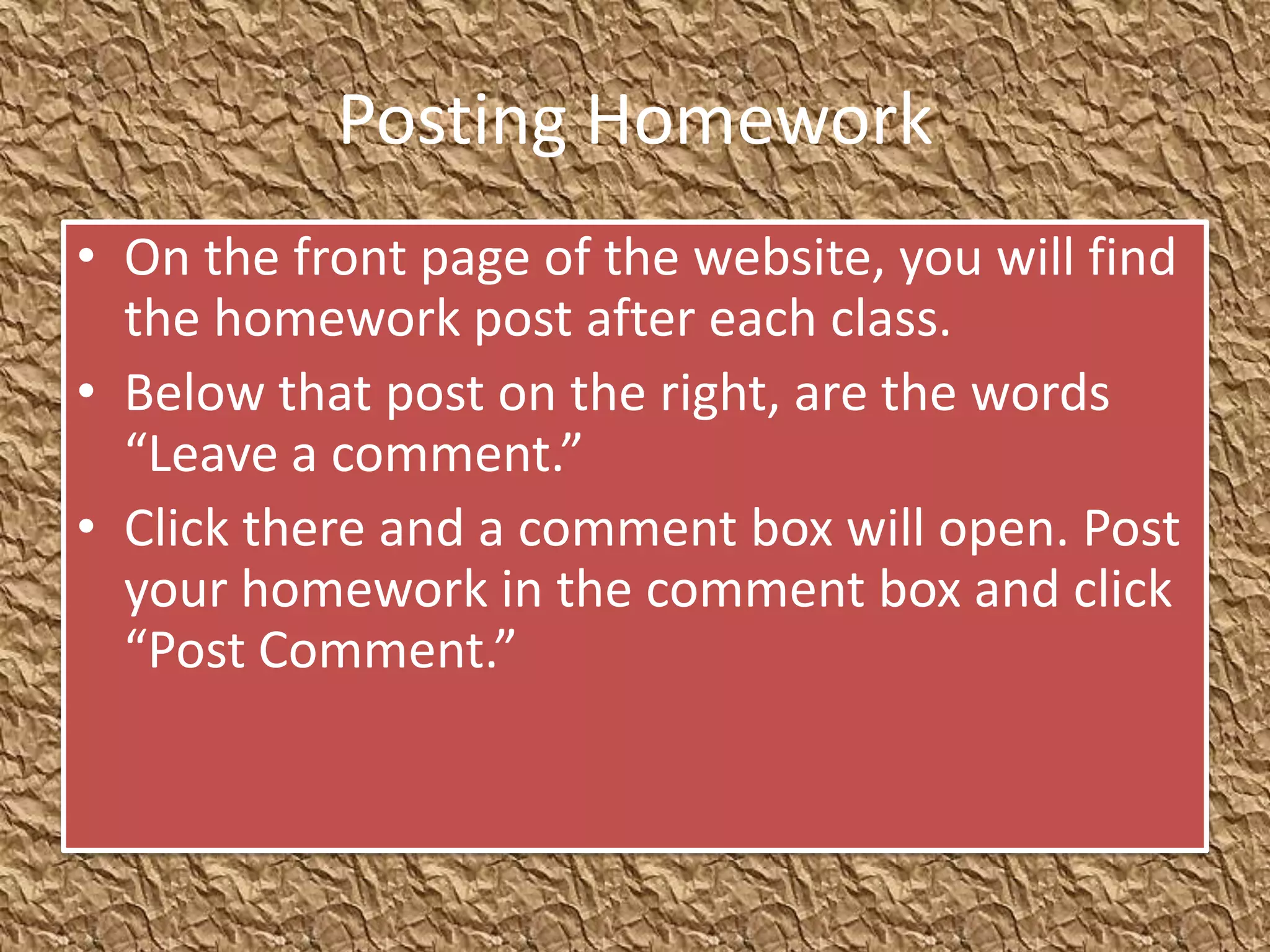 Posting Homework
• On the front page of the website, you will find
  the homework post after each class.
• Below that post on the right, are the words
  “Leave a comment.”
• Click there and a comment box will open. Post
  your homework in the comment box and click
  “Post Comment.”
 