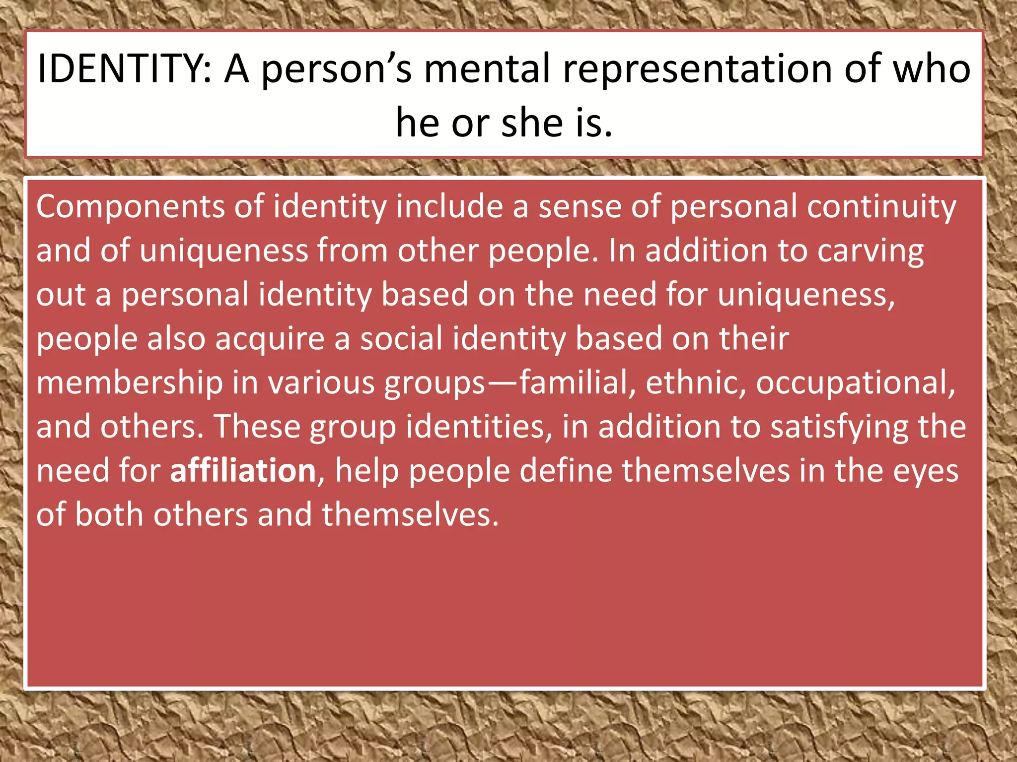 IDENTITY: A person’s mental representation of who
                   he or she is.
Components of identity include a sense of personal continuity
and of uniqueness from other people. In addition to carving
out a personal identity based on the need for uniqueness,
people also acquire a social identity based on their
membership in various groups—familial, ethnic, occupational,
and others. These group identities, in addition to satisfying the
need for affiliation, help people define themselves in the eyes
of both others and themselves.
 
