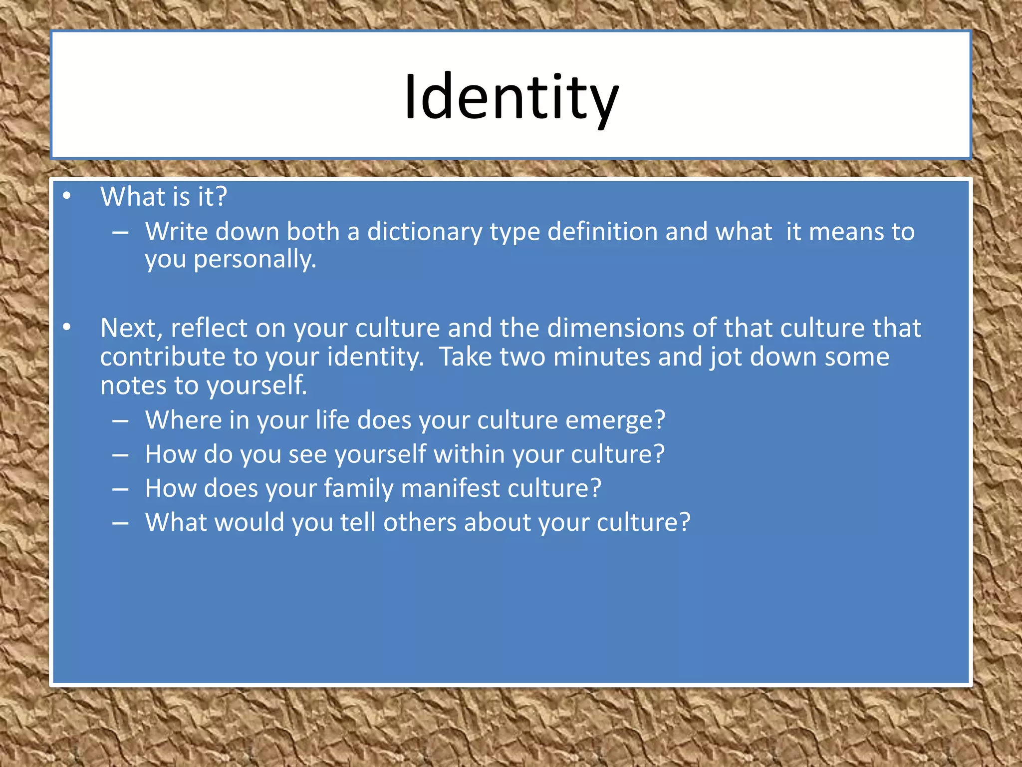 Identity
• What is it?
  – Write down both a dictionary type definition and what it means to
    you personally.

• Next, reflect on your culture and the dimensions of that culture that
  contribute to your identity. Take two minutes and jot down some
  notes to yourself.
   – Where in your life does your culture emerge?
   – How do you see yourself within your culture?
   – How does your family manifest culture?
   – What would you tell others about your culture?
 