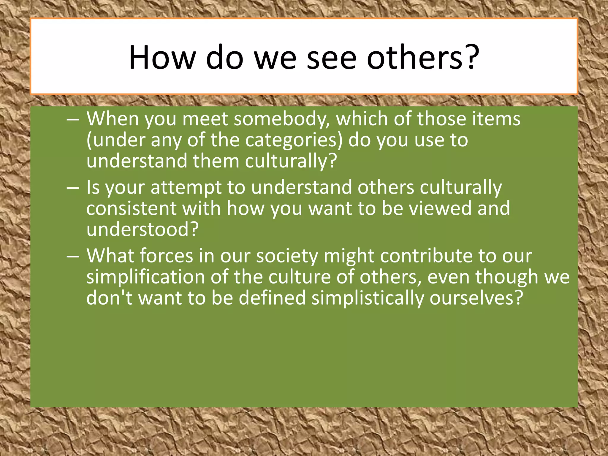 How do we see others?
– When you meet somebody, which of those items
  (under any of the categories) do you use to
  understand them culturally?
– Is your attempt to understand others culturally
  consistent with how you want to be viewed and
  understood?
– What forces in our society might contribute to our
  simplification of the culture of others, even though we
  don't want to be defined simplistically ourselves?
 