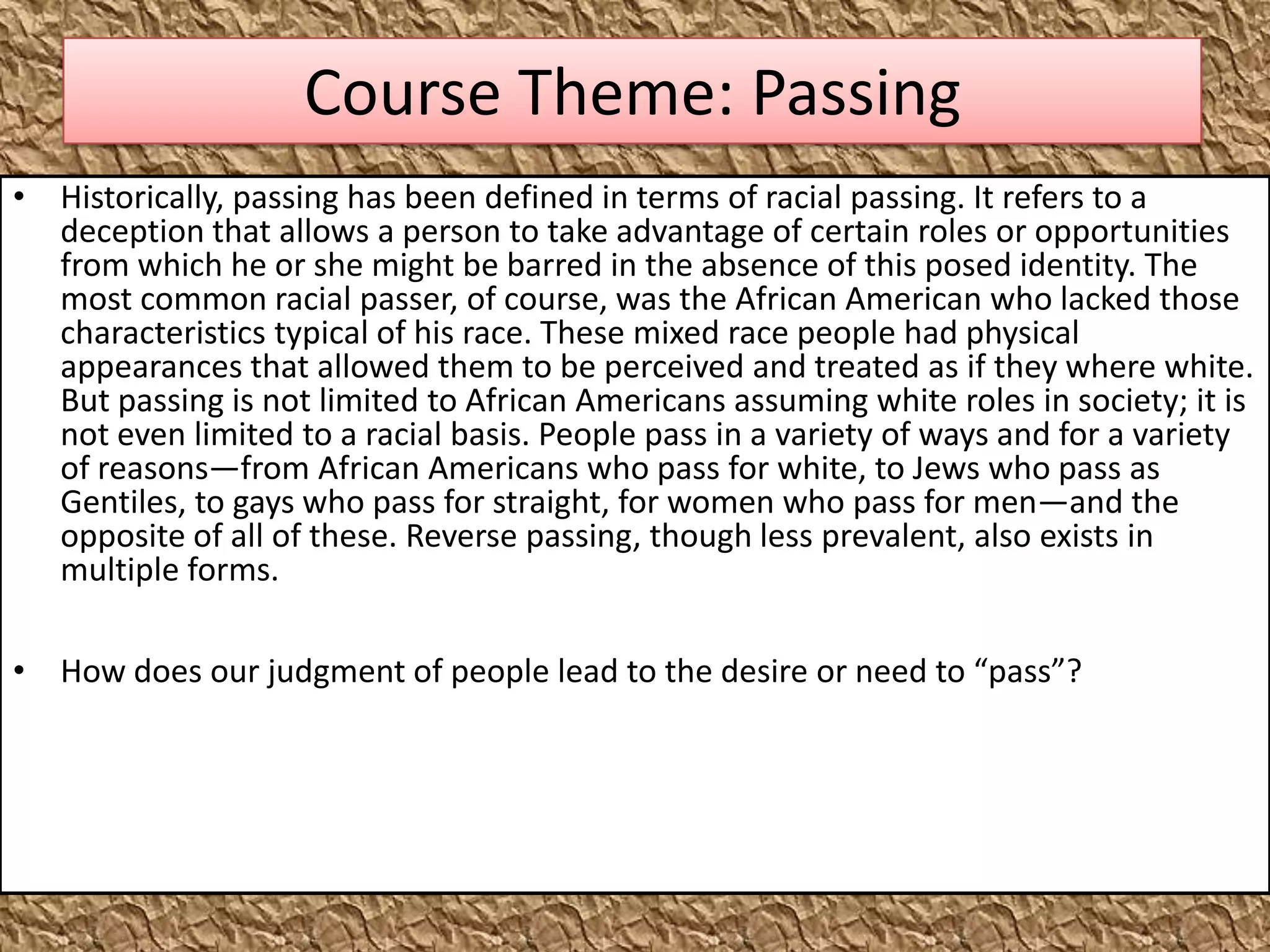 Course Theme: Passing
• Historically, passing has been defined in terms of racial passing. It refers to a
  deception that allows a person to take advantage of certain roles or opportunities
  from which he or she might be barred in the absence of this posed identity. The
  most common racial passer, of course, was the African American who lacked those
  characteristics typical of his race. These mixed race people had physical
  appearances that allowed them to be perceived and treated as if they where white.
  But passing is not limited to African Americans assuming white roles in society; it is
  not even limited to a racial basis. People pass in a variety of ways and for a variety
  of reasons—from African Americans who pass for white, to Jews who pass as
  Gentiles, to gays who pass for straight, for women who pass for men—and the
  opposite of all of these. Reverse passing, though less prevalent, also exists in
  multiple forms.

• How does our judgment of people lead to the desire or need to “pass”?
 