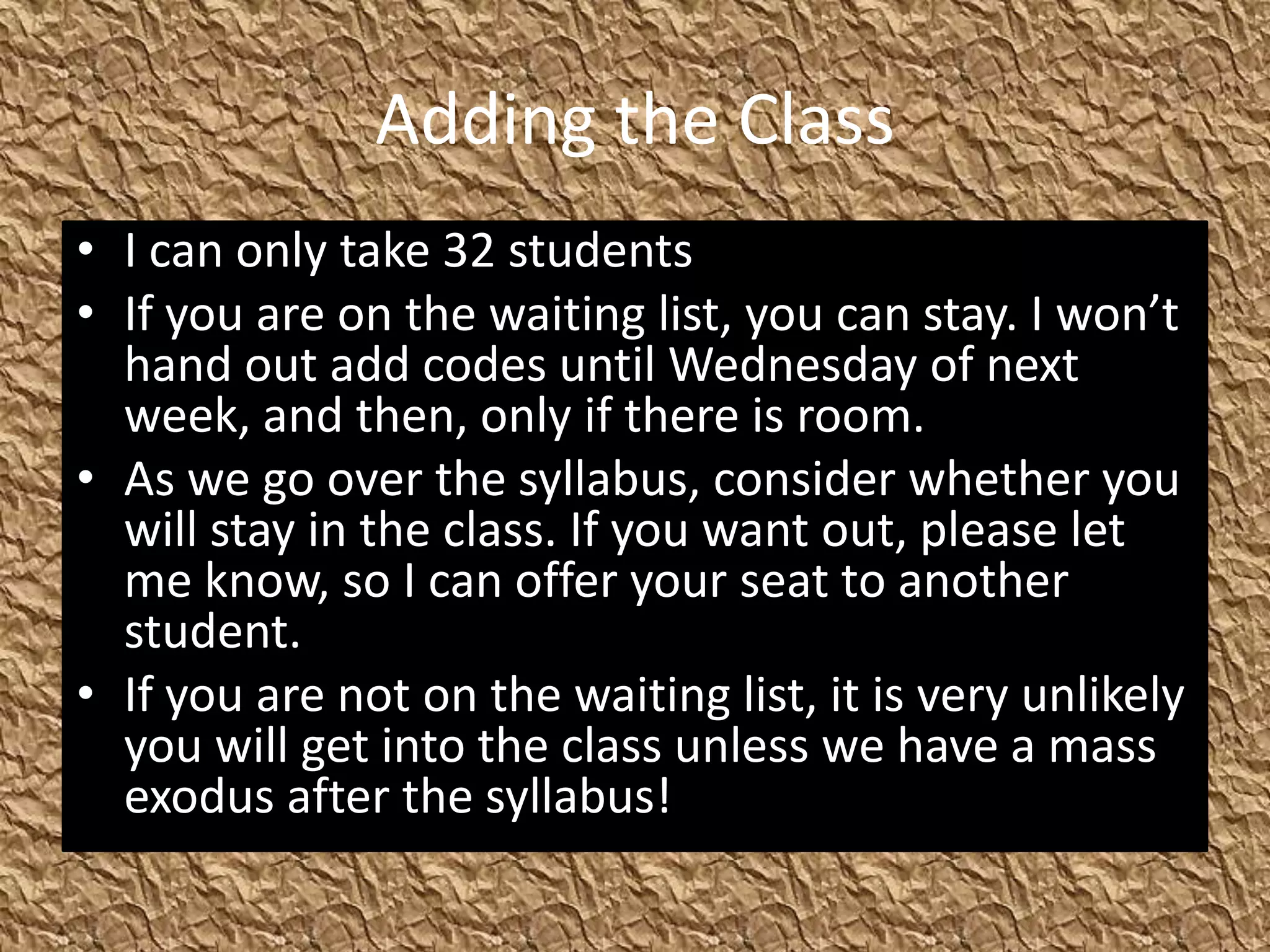 Adding the Class
• I can only take 32 students
• If you are on the waiting list, you can stay. I won’t
  hand out add codes until Wednesday of next
  week, and then, only if there is room.
• As we go over the syllabus, consider whether you
  will stay in the class. If you want out, please let
  me know, so I can offer your seat to another
  student.
• If you are not on the waiting list, it is very unlikely
  you will get into the class unless we have a mass
  exodus after the syllabus!
 